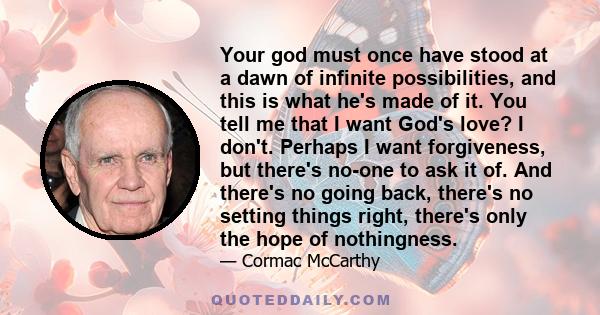 Your god must once have stood at a dawn of infinite possibilities, and this is what he's made of it. You tell me that I want God's love? I don't. Perhaps I want forgiveness, but there's no-one to ask it of. And there's