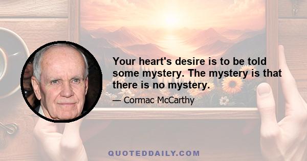 Your heart's desire is to be told some mystery. The mystery is that there is no mystery.