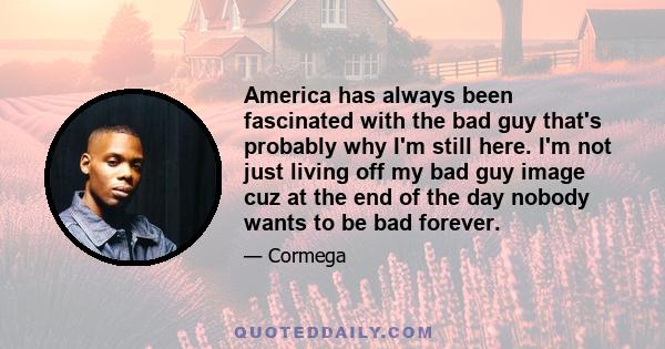 America has always been fascinated with the bad guy that's probably why I'm still here. I'm not just living off my bad guy image cuz at the end of the day nobody wants to be bad forever.