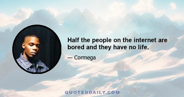 Half the people on the internet are bored and they have no life.