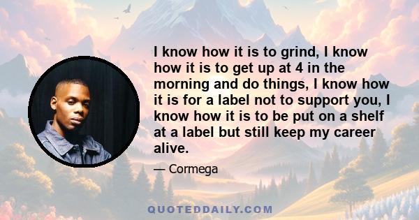 I know how it is to grind, I know how it is to get up at 4 in the morning and do things, I know how it is for a label not to support you, I know how it is to be put on a shelf at a label but still keep my career alive.