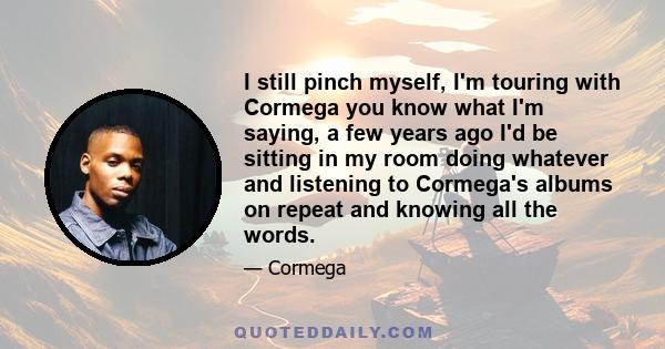 I still pinch myself, I'm touring with Cormega you know what I'm saying, a few years ago I'd be sitting in my room doing whatever and listening to Cormega's albums on repeat and knowing all the words.