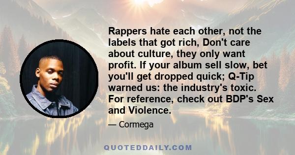 Rappers hate each other, not the labels that got rich, Don't care about culture, they only want profit. If your album sell slow, bet you'll get dropped quick; Q-Tip warned us: the industry's toxic. For reference, check