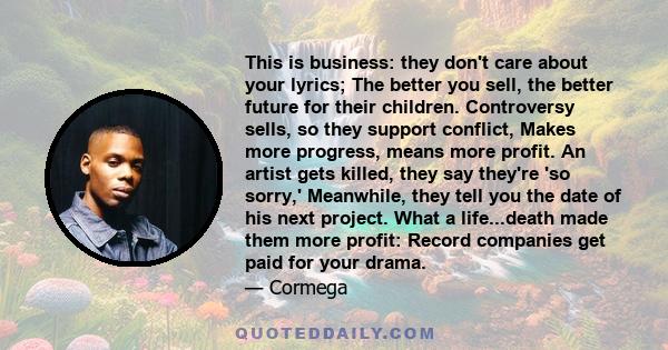 This is business: they don't care about your lyrics; The better you sell, the better future for their children. Controversy sells, so they support conflict, Makes more progress, means more profit. An artist gets killed, 