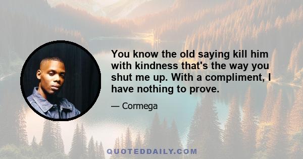 You know the old saying kill him with kindness that's the way you shut me up. With a compliment, I have nothing to prove.