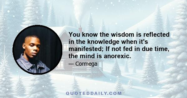 You know the wisdom is reflected in the knowledge when it's manifested; If not fed in due time, the mind is anorexic.