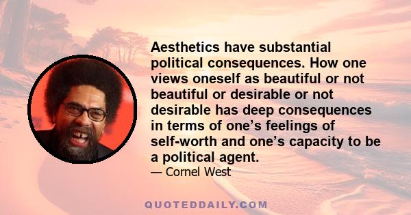 Aesthetics have substantial political consequences. How one views oneself as beautiful or not beautiful or desirable or not desirable has deep consequences in terms of one’s feelings of self-worth and one’s capacity to