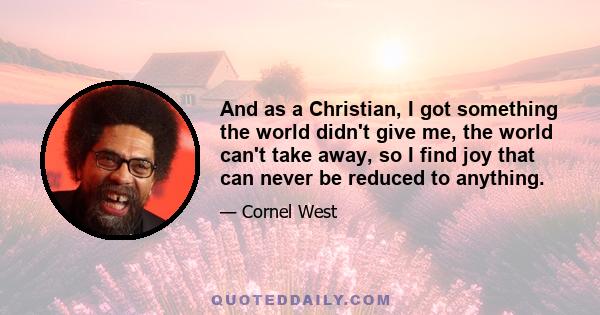 And as a Christian, I got something the world didn't give me, the world can't take away, so I find joy that can never be reduced to anything.