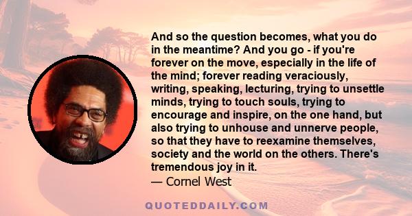 And so the question becomes, what you do in the meantime? And you go - if you're forever on the move, especially in the life of the mind; forever reading veraciously, writing, speaking, lecturing, trying to unsettle