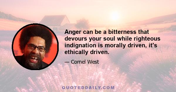 Anger can be a bitterness that devours your soul while righteous indignation is morally driven, it's ethically driven.