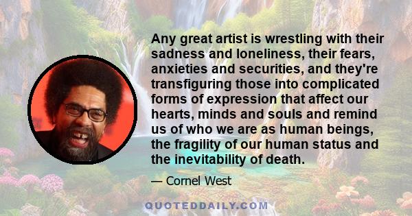 Any great artist is wrestling with their sadness and loneliness, their fears, anxieties and securities, and they're transfiguring those into complicated forms of expression that affect our hearts, minds and souls and