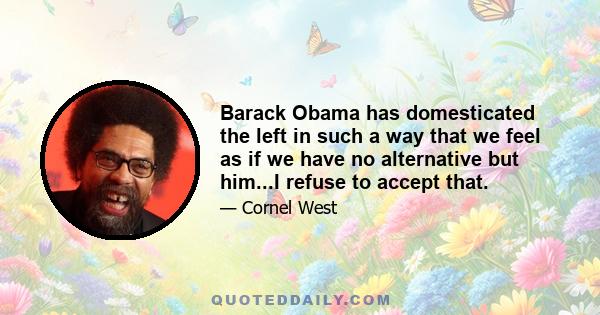 Barack Obama has domesticated the left in such a way that we feel as if we have no alternative but him...I refuse to accept that.