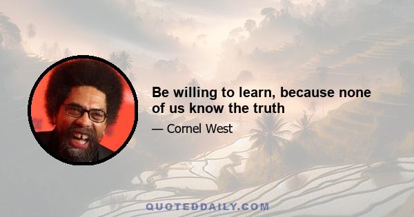 Be willing to learn, because none of us know the truth