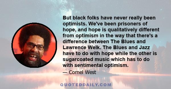 But black folks have never really been optimists. We've been prisoners of hope, and hope is qualitatively different from optimism in the way that there's a difference between The Blues and Lawrence Welk. The Blues and