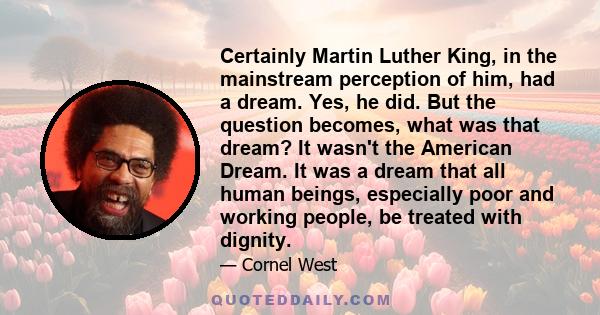 Certainly Martin Luther King, in the mainstream perception of him, had a dream. Yes, he did. But the question becomes, what was that dream? It wasn't the American Dream. It was a dream that all human beings, especially