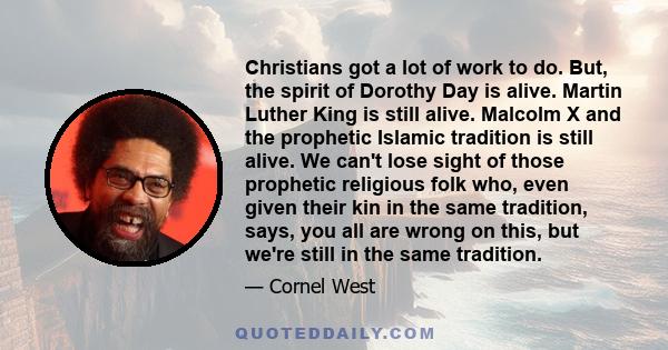 Christians got a lot of work to do. But, the spirit of Dorothy Day is alive. Martin Luther King is still alive. Malcolm X and the prophetic Islamic tradition is still alive. We can't lose sight of those prophetic