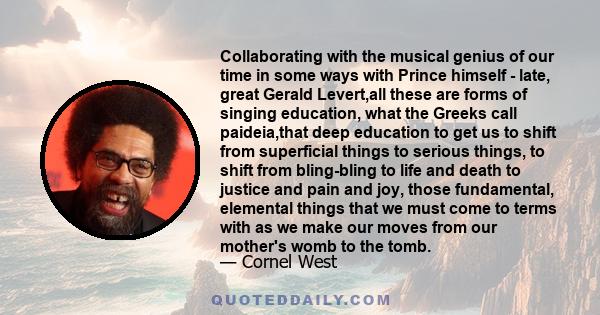 Collaborating with the musical genius of our time in some ways with Prince himself - late, great Gerald Levert,all these are forms of singing education, what the Greeks call paideia,that deep education to get us to