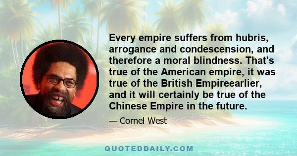 Every empire suffers from hubris, arrogance and condescension, and therefore a moral blindness. That's true of the American empire, it was true of the British Empireearlier, and it will certainly be true of the Chinese