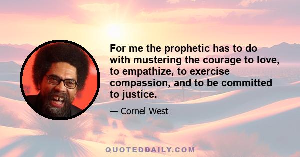 For me the prophetic has to do with mustering the courage to love, to empathize, to exercise compassion, and to be committed to justice.