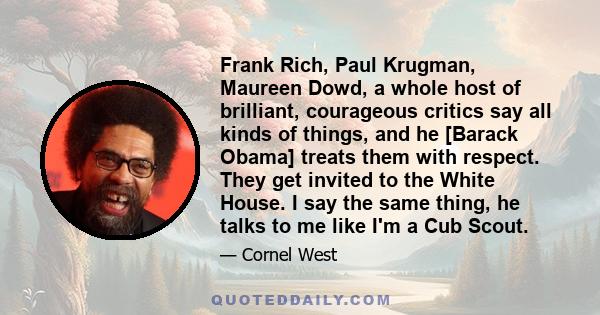 Frank Rich, Paul Krugman, Maureen Dowd, a whole host of brilliant, courageous critics say all kinds of things, and he [Barack Obama] treats them with respect. They get invited to the White House. I say the same thing,