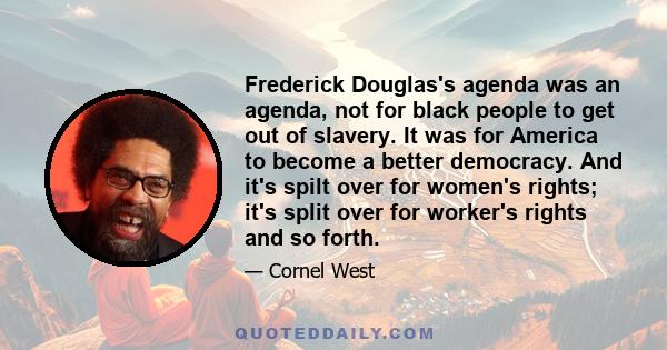 Frederick Douglas's agenda was an agenda, not for black people to get out of slavery. It was for America to become a better democracy. And it's spilt over for women's rights; it's split over for worker's rights and so