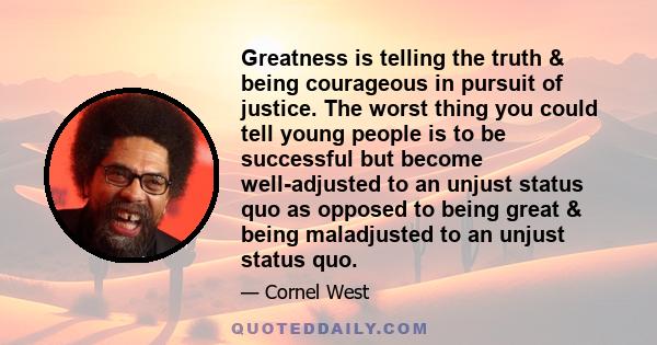 Greatness is telling the truth & being courageous in pursuit of justice. The worst thing you could tell young people is to be successful but become well-adjusted to an unjust status quo as opposed to being great & being 