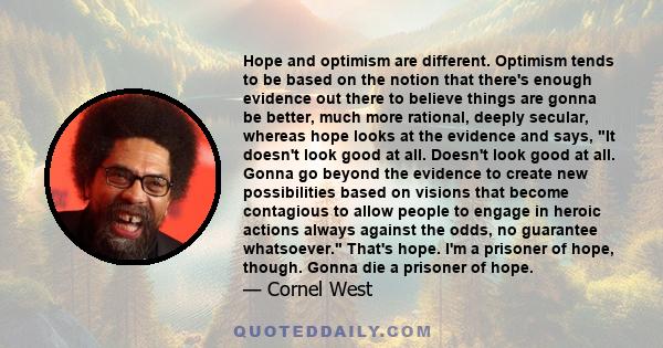 Hope and optimism are different. Optimism tends to be based on the notion that there's enough evidence out there to believe things are gonna be better, much more rational, deeply secular, whereas hope looks at the