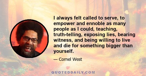 I always felt called to serve, to empower and ennoble as many people as I could, teaching, truth-telling, exposing lies, bearing witness, and being willing to live and die for something bigger than yourself.