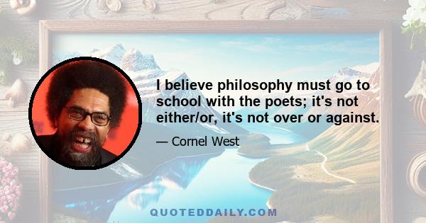 I believe philosophy must go to school with the poets; it's not either/or, it's not over or against.