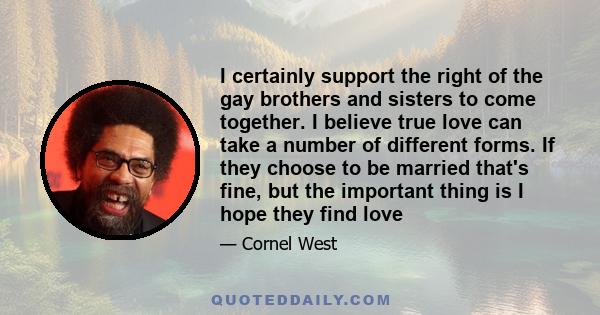 I certainly support the right of the gay brothers and sisters to come together. I believe true love can take a number of different forms. If they choose to be married that's fine, but the important thing is I hope they