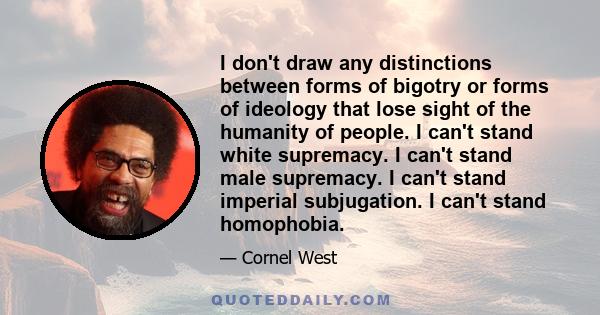 I don't draw any distinctions between forms of bigotry or forms of ideology that lose sight of the humanity of people. I can't stand white supremacy. I can't stand male supremacy. I can't stand imperial subjugation. I