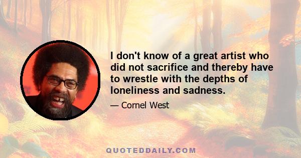 I don't know of a great artist who did not sacrifice and thereby have to wrestle with the depths of loneliness and sadness.