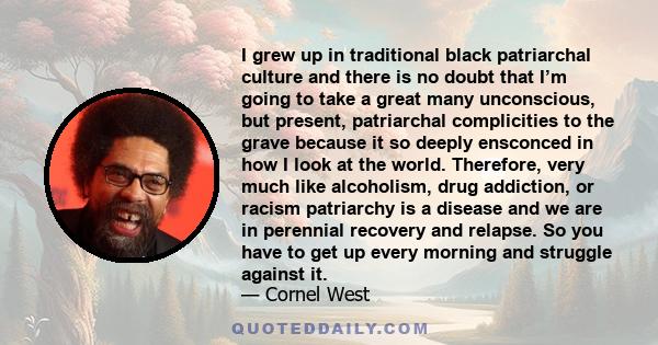 I grew up in traditional black patriarchal culture and there is no doubt that I’m going to take a great many unconscious, but present, patriarchal complicities to the grave because it so deeply ensconced in how I look