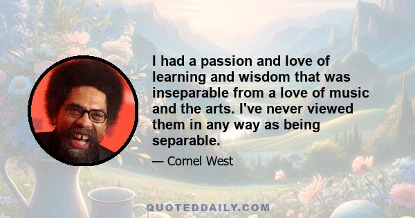 I had a passion and love of learning and wisdom that was inseparable from a love of music and the arts. I've never viewed them in any way as being separable.