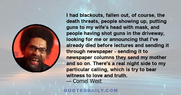 I had blackouts, fallen out, of course, the death threats, people showing up, putting guns to my wife's head with mask, and people having shot guns in the driveway, looking for me or announcing that I've already died