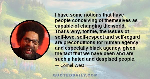 I have some notions that have people conceiving of themselves as capable of changing the world. That's why, for me, the issues of self-love, self-respect and self-regard are preconditions for human agency and especially 