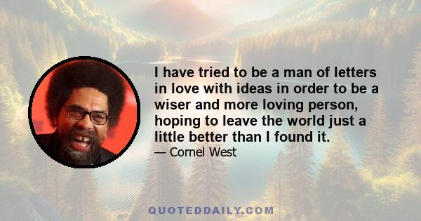 I have tried to be a man of letters in love with ideas in order to be a wiser and more loving person, hoping to leave the world just a little better than I found it.