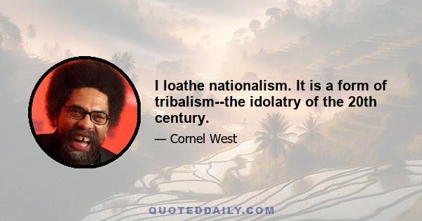 I loathe nationalism. It is a form of tribalism--the idolatry of the 20th century.