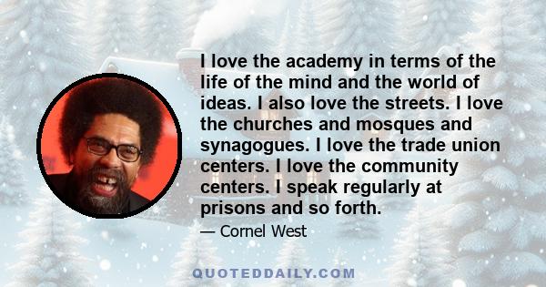 I love the academy in terms of the life of the mind and the world of ideas. I also love the streets. I love the churches and mosques and synagogues. I love the trade union centers. I love the community centers. I speak