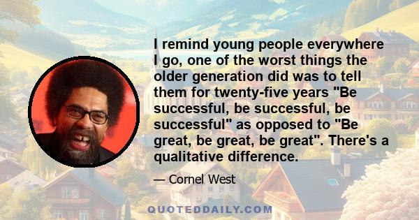 I remind young people everywhere I go, one of the worst things the older generation did was to tell them for twenty-five years Be successful, be successful, be successful as opposed to Be great, be great, be great.