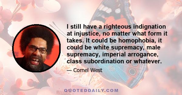 I still have a righteous indignation at injustice, no matter what form it takes. It could be homophobia, it could be white supremacy, male supremacy, imperial arrogance, class subordination or whatever.