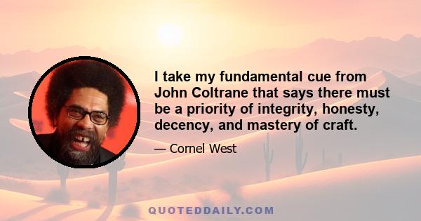 I take my fundamental cue from John Coltrane that says there must be a priority of integrity, honesty, decency, and mastery of craft.