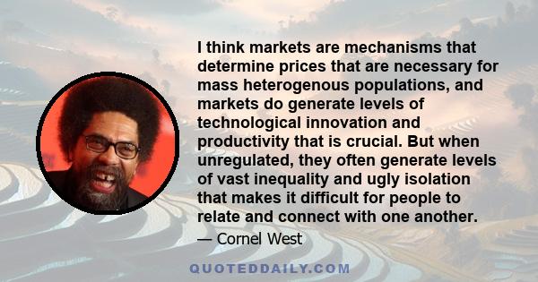 I think markets are mechanisms that determine prices that are necessary for mass heterogenous populations, and markets do generate levels of technological innovation and productivity that is crucial. But when