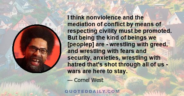 I think nonviolence and the mediation of conflict by means of respecting civility must be promoted. But being the kind of beings we [peoplep] are - wrestling with greed, and wrestling with fears and security, anxieties, 