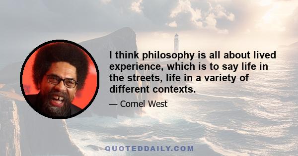 I think philosophy is all about lived experience, which is to say life in the streets, life in a variety of different contexts.