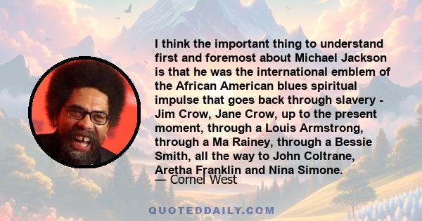 I think the important thing to understand first and foremost about Michael Jackson is that he was the international emblem of the African American blues spiritual impulse that goes back through slavery - Jim Crow, Jane