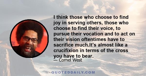 I think those who choose to find joy in serving others, those who choose to find their voice, to pursue their vocation and to act on their vision oftentimes have to sacrifice much.It's almost like a crucifixion in terms 