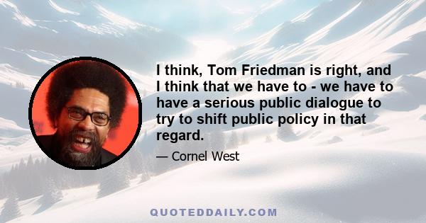 I think, Tom Friedman is right, and I think that we have to - we have to have a serious public dialogue to try to shift public policy in that regard.