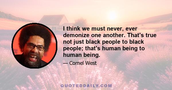 I think we must never, ever demonize one another. That's true not just black people to black people; that's human being to human being.