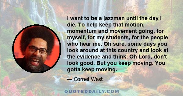 I want to be a jazzman until the day I die. To help keep that motion, momentum and movement going, for myself, for my students, for the people who hear me. Oh sure, some days you look around at this country and look at